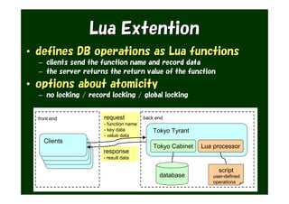 Lua Extention
• defines DB operations as Lua functions
  – clients send the function name and record data
  – the server returns the return value of the function

• options about atomicity
  – no locking / record locking / global locking


  front end           request           back end
                      - function name
                      - key data            Tokyo Tyrant
                      - value data
    Clients
                                            Tokyo Cabinet   Lua processor
                     response
                     - result data

                                                                  script
                                              database          user-defined
                                                                operations
 