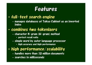 Features
• full-text search engine
  – manages databases of Tokyo Cabinet as an inverted
    index

• combines two tokenizers
  – character N-gram (bi-gram) method
     • perfect recall ratio
  – simple word by outer language processor
     • high accuracy and high performance

• high performance/scalability
  – handles more than 10 million documents
  – searches in milliseconds
 
