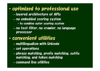 • optimized to professional use
  – layered architecture of APIs
  – no embedded scoring system
    • to combine outer scoring system
  – no text filter, no crawler, no language
    processor
• convenient utilities
  – multilingualism with Unicode
  – set operations
  – phrase matching, prefix matching, suffix
    matching, and token matching
  – command line utilities
 