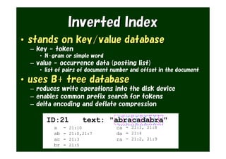 Inverted Index
• stands on key/value database
  – key = token
     • N-gram or simple word
  – value = occurrence data (posting list)
     • list of pairs of document number and offset in the document

• uses B+ tree database
  – reduces write operations into the disk device
  – enables common prefix search for tokens
  – delta encoding and deflate compression

       ID:21            text: "abracadabra"
          a    -   21:10          ca - 21:1, 21:8
          ab   -   21:0,21:7      da - 21:4
          ac   -   21:3           ra - 21:2, 21:9
          br   -   21:5
 