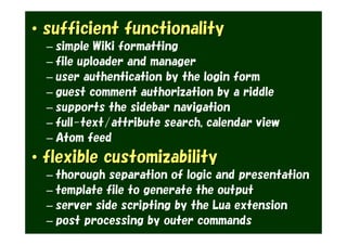 • sufficient functionality
  – simple Wiki formatting
  – file uploader and manager
  – user authentication by the login form
  – guest comment authorization by a riddle
  – supports the sidebar navigation
  – full-text/attribute search, calendar view
  – Atom feed
• flexible customizability
  – thorough separation of logic and presentation
  – template file to generate the output
  – server side scripting by the Lua extension
  – post processing by outer commands
 