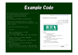 Example Code
#!   Introduction to Tokyo Cabinet
#c   2009-11-05T18:58:39+09:00
#m   2009-11-05T18:58:39+09:00
#o   mikio
#t   database,programming,tokyocabinet

This article describes what is [[Tokyo
Cabinet|http://1978th.net/tokyocabinet/]] and
how to use it.

@ upfile:1257415094-logo-ja.png

* Features

- modern implementation of DBM
-- key/value database
-- e.g.) DBM, NDBM, GDBM, TDB, CDB, Berkeley
DB
- simple library = process embedded
- Successor of QDBM
-- C99 and POSIX compatible, using Pthread,
mmap, etc...
-- Win32 porting is work-in-progress
- high performance
- insert: 0.4 sec/1M records (2,500,000 qps)
- search: 0.33 sec/1M records (3,000,000 qps)
 