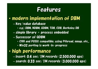 Features
• modern implementation of DBM
 – key/value database
   • e.g.) DBM, NDBM, GDBM, TDB, CDB, Berkeley DB
 – simple library = process embedded
 – Successor of QDBM
   • C99 and POSIX compatible, using Pthread, mmap, etc...
   • Win32 porting is work-in-progress

• high performance
 – insert: 0.4 sec/1M records (2,500,000 qps)
 – search: 0.33 sec/1M records (3,000,000 qps)
 