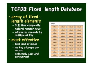 TCFDB: Fixed-length Database
• array of fixed-
  length elements          array
  – O(1) time complexity     value   value   value   value
  – natural number keys      value   value   value   value
  – addresses records by     value   value   value   value
    multiple of key          value   value   value   value

• most effective             value

                             value
                                     value

                                     value
                                             value

                                             value
                                                     value

                                                     value
  – bulk load by mmap        value   value   value   value
  – no key storage per       value   value   value   value
    record                   value   value   value   value
  – extremely fast and       value   value   value   value
    concurrent
 