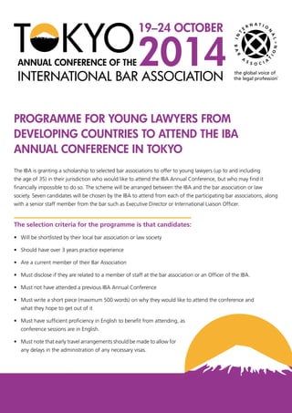 PROGRAMME FOR YOUNG LAWYERS FROM
DEVELOPING COUNTRIES TO ATTEND THE IBA
ANNUAL CONFERENCE IN TOKYO
The IBA is granting a scholarship to selected bar associations to offer to young lawyers (up to and including
the age of 35) in their jurisdiction who would like to attend the IBA Annual Conference, but who may find it
financially impossible to do so. The scheme will be arranged between the IBA and the bar association or law
society. Seven candidates will be chosen by the IBA to attend from each of the participating bar associations, along
with a senior staff member from the bar such as Executive Director or International Liaison Officer.
The selection criteria for the programme is that candidates:
•	 Will be shortlisted by their local bar association or law society
•	 Should have over 3 years practice experience
•	 Are a current member of their Bar Association
•	 Must disclose if they are related to a member of staff at the bar association or an Officer of the IBA.
•	 Must not have attended a previous IBA Annual Conference
•	 Must write a short piece (maximum 500 words) on why they would like to attend the conference and
	 what they hope to get out of it
•	 Must have sufficient proficiency in English to benefit from attending, as 	
	 conference sessions are in English.
•	 Must note that early travel arrangements should be made to allow for 	
	 any delays in the administration of any necessary visas.
 