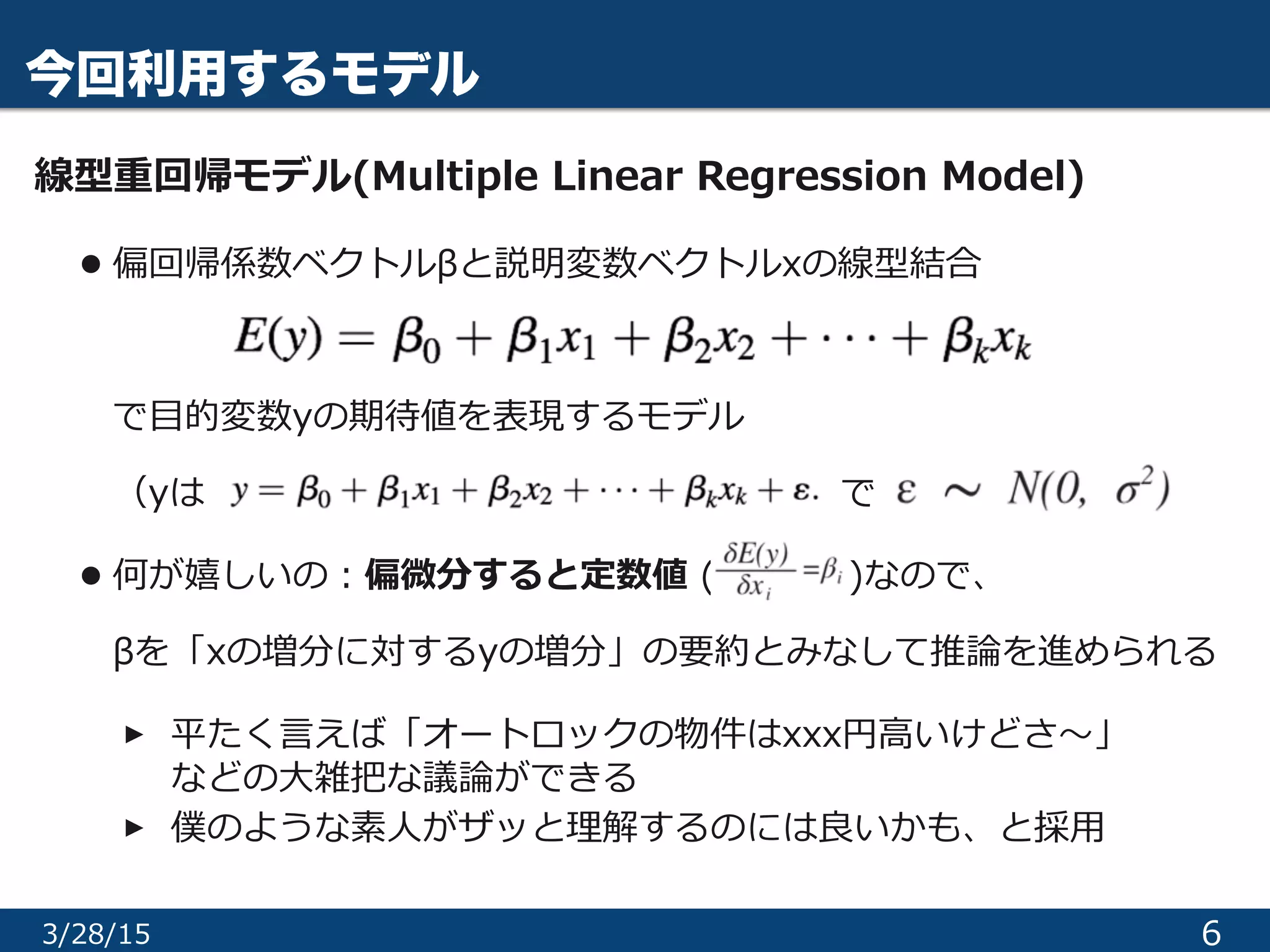 今回利用するモデル
線型重回帰モデル(Multiple  Linear  Regression  Model)  
• 偏回帰係数ベクトルβと説明変数ベクトルxの線型結合 
 
で⽬目的変数yの期待値を表現するモデル 
（yは                                                                                                        で  
• 何が嬉しいの：偏微分すると定数値  ( 　 　 　    )なので、 
βを「xの増分に対するyの増分」の要約とみなして推論論を進められる  
‣平たく⾔言えば「オートロックの物件はxxx円⾼高いけどさ〜～」 
 　 　などの⼤大雑把な議論論ができる  
‣僕のような素⼈人がザッと理理解するのには良良いかも、と採⽤用
63/29/15
 