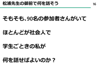 松浦先生の御前で何を話そう
そもそも､90名の参加者さんがいて
ほとんどが社会人で
学生ごときの私が
何を話せばよいのか？
16
 