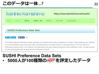 このデータは一体…? 22
SUSHI Preference Data Sets
• 5000人が100種類の を評定したデータ
http://www.kamishima.net/sushi/
 