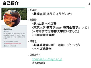 自己紹介
• 名前:
• 北條大樹(ほうじょうだいき)
• 所属:
• 魁!!広島ベイズ塾
• 東京大学 教育学研究科 教育心理学コース D1
(＊昨年までは専修大学にいました)
• 日本学術振興会
• 専門:
• 心理統計学 (IRT・認知モデリング)
• ベイズ統計学
• 連絡先:
dhojo@p.u-tokyo.ac.jp
@dastatis
3
 