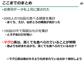 ここまでのまとめ
•お寿司データを上司に渡された
•5000人の100品の食べる頻度を集計
• まぐろ、えび、ねぎとろの頻度が高かった
•100品の中で高級なものを集計
• とろやあわびが高い
•マグロ系は、高くても食べられていることが判明
• 他よりも好まれるから、高くても食べられているのか？
40
⇒マグロ系は他のネタよりも好まれているのか？検討しよう
 