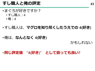 すし職人と俺の評定
•まぐろが好きですか？
• すし職人：4
• 俺：4
•すし職人は、マグロを知り尽くしたうえでの 4(好き)
•俺は、なんとなく 4(好き)
かもしれない
•同じ評定値 “4(好き)” として扱っても良い?
43
 