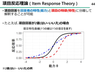 項目反応理論 ( Item Response Theory )
• 項目回答を回答者の特性(能力)と項目の特徴(特性)に分離して
解釈することが可能
• たとえば､項目回答が2値(はい･いいえ)の場合
44
※2値(はい・いいえ)の例
 