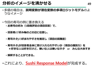 分析のイメージを沸かせる
• 多値の場合は、説明変数が潜在変数の多項ロジットモデルのよ
うなイメージ
• 今回の寿司の例に置き換える
• お寿司の好み（5段階評定の項目回答）で、
• 回答者𝒊が好み軸のどの辺に位置し、
• 寿司ネタ𝒋の好まれやすさを推定し（項目の困難度）
• 寿司ネタ𝒋が回答者全体に受け入れられやすいか（項目の識別力）を
＊好きな人は好きだけど、嫌いな人は嫌いなネタ or みんな大体すき
• 解釈することができる。
•これにより、Sushi Response Modelが完成する。
49
 