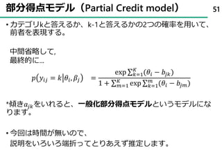 部分得点モデル（Partial Credit model）
• カテゴリkと答えるか、k-1と答えるかの2つの確率を用いて、
前者を表現する。
𝑝 𝑦𝑖𝑗 = 𝑘 𝜃𝑖, 𝛽𝑗 =
exp σ 𝑘=1
𝐾
(𝜃𝑖 − 𝑏𝑗𝑘)
1 + σ 𝑚=1
𝐾
exp σ 𝑘=1
𝑚
(𝜃𝑖 − 𝑏𝑗𝑚)
*傾き𝑎𝑗𝑘をいれると、一般化部分得点モデルというモデルにな
ります。
• 今回は時間が無いので、
説明をいろいろ端折ってとりあえず推定します。
51
中間省略して,
最終的に...
 