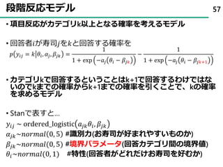 段階反応モデル
• 項目反応がカテゴリk以上となる確率を考えるモデル
• 回答者𝑖が寿司𝑗を𝑘と回答する確率を
𝑝 𝑦𝑖𝑗 = 𝑘 𝜃𝑖, 𝛼𝑗, 𝛽𝑗𝑘 =
1
1 + exp −𝑎𝑗 𝜃𝑖 − 𝛽𝑗𝑘
−
1
1 + exp −𝑎𝑗 𝜃𝑖 − 𝛽𝑗𝑘+1
• カテゴリkで回答するということはk+1で回答するわけではな
いのでkまでの確率からk+1までの確率を引くことで、kの確率
を求めるモデル
• Stanで表すと…
𝑦𝑖𝑗 ~ ordered_logistic 𝑎𝑗𝑘 𝜃𝑖, 𝛽𝑗𝑘
𝛼𝑗𝑘~𝑛𝑜𝑟𝑚𝑎𝑙 0, 5 #識別力(お寿司が好まれやすいものか)
𝛽𝑗𝑘~𝑛𝑜𝑟𝑚𝑎𝑙(0, 5) #境界パラメータ(回答カテゴリ間の境界値)
𝜃𝑖~𝑛𝑜𝑟𝑚𝑎𝑙(0, 1) #特性(回答者がどれだけお寿司を好むか)
57
 