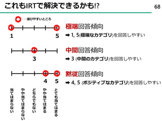 これもIRTで解決できるかも!?
極端回答傾向
➡ 1, 5(極端なカテゴリ)を回答しやすい
中間回答傾向
➡ 3 (中間のカテゴリ)を回答しやすい
黙従回答傾向
➡ 4, 5 (ポジティブなカテゴリ)を回答しやすい
･･･選びやすいところ
当
て
は
ま
ら
な
い
と
て
も
当
て
は
ま
る
や
や
当
て
は
ま
ら
な
い
ど
ち
ら
で
も
な
い
や
や
当
て
は
ま
る
68
1
4 5
3
5
 