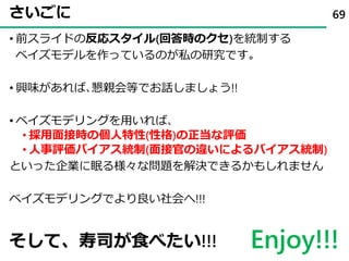 さいごに
• 前スライドの反応スタイル(回答時のクセ)を統制する
ベイズモデルを作っているのが私の研究です｡
• 興味があれば､懇親会等でお話しましょう!!
• ベイズモデリングを用いれば､
• 採用面接時の個人特性(性格)の正当な評価
• 人事評価バイアス統制(面接官の違いによるバイアス統制)
といった企業に眠る様々な問題を解決できるかもしれません
ベイズモデリングでより良い社会へ!!!
69
そして、寿司が食べたい!!! Enjoy!!!
 