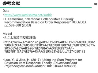 参考文献
Data
• http://www.kamishima.net/sushi/
• T. Kamishima, "Nantonac Collaborative Filtering:
Recommendation Based on Order Responses", KDD2003,
pp.583-588 (2003)
Model
• Rによる項目反応理論
• https://www.amazon.co.jp/R%E3%81%AB%E3%82%88%E3%82
%8B%E9%A0%85%E7%9B%AE%E5%8F%8D%E5%BF%9C%E7%
90%86%E8%AB%96-%E5%8A%A0%E8%97%A4-
%E5%81%A5%E5%A4%AA%E9%83%8E/dp/4274050173
• Luo, Y., & Jiao, H. (2017). Using the Stan Program for
Bayesian Item Response Theory. Educational and
Psychological Measurement, 0013164417693666.
70
 
