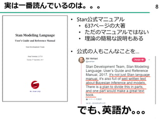 実は一番読んでいるのは。。。 8
• Stan公式マニュアル
• 637ページの大著
• ただのマニュアルではない
• 理論の簡易な説明もある
• 公式の人もこんなことを…
でも､英語か｡｡｡
 