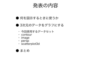発表の内容

● 何を図示するときに使うか

● 3次元のデータをグラフにする
・   今回使用するデータセット
・   contour
・   image
・   persp
・   scatterplot3d

● まとめ
 