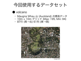 今回使用するデータセット
● volcano
・ Maugna Whau 山 (Auckland) の標高データ
・ 10m × 10m グリッド (Max: 195, Min: 94)
・ 87行 (南→北) 61列 (東→西)




                           Google Earth
 