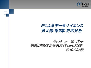Rによるデータサイエンス
    第Ⅱ部 第3章 対応分析

       @yokkuns : 里　洋平
第8回R勉強会＠東京（Tokyo.R#08）
              2010/08/28
 