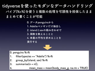 tidyverseを使ったモダンなデータハンドリング
パイプ(%>%)を使うと複数の処理を可読性を担保したまま
まとめて書くことが可能
0. penguins %>%
1. ﬁlter(species == Adelie ) %>%
2. group_by(island, sex) %>%
3. summarise(n = n(),
4. mean_mass = mean(body_mass_g, na.rm = TRUE)
0. データpenguinsから
1. Adelieペンギンだけ抽出し
2. islandとsexの組み合わせで
3. 頭数を数えることと
4. 体重の平均を求めることを
実行する
 