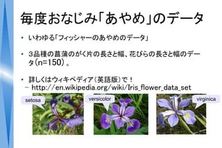 毎度おなじみ「あやめ」のデータ
●    いわゆる「フィッシャーのあやめのデータ」

●    ３品種の菖蒲のがく片の長さと幅、花びらの長さと幅のデー
     タ (n=150) 。

●
     詳しくはウィキペディア（英語版）で！
    –   http://en.wikipedia.org/wiki/Iris_flower_data_set
    setosa               versicolor                         virginica
 