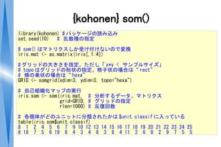 {kohonen} som()
library(kohonen) # パッケージの読み込み
set.seed(10)   # 乱数種の指定

# som() はマトリクスしか受け付けないので変換
iris.mat <- as.matrix(iris[,1:4])

# グリッドの大きさを指定。ただし「 x*y < サンプルサイズ」
# topo はグリッドの形状の指定。格子状の場合は“ rect”
# 蜂の巣状の場合は“ hexa”
GRID <- somgrid(xdim=3, ydim=3, topo="hexa")

# 自己組織化マップの実行
iris.som <- som(iris.mat, # 分析するデータ。マトリクス
                grid=GRID, # グリッドの指定
                rlen=1000) # 反復回数

# 各個体がどのユニットに分類されたかは $unit.classif に入っている
table(iris.som$unit.classif)
# 1 2 4 5 6 7 9 10 12 13 14 15 16 17 18 19 20 21 22 23 24 25
# 18 7 5 6 19 6 4 3 4 8 3 8 4 11 2 6 8 2 9 7 5 5
 