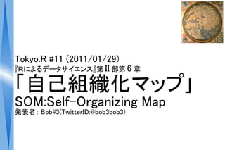 Tokyo.R #11 (2011/01/29)
『Ｒによるデータサイエンス』第 II 部第 6 章

「自己組織化マップ｣
SOM:Self-Organizing Map
発表者： Bob#3(TwitterID:@bob3bob3)
 