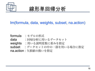 線形単回帰分析

lm(formula, data, weights, subset, na.action)


formula : モデルの形式
data      : 回帰分析に用いるデータセット
weights : 用いる説明変数に重みを...