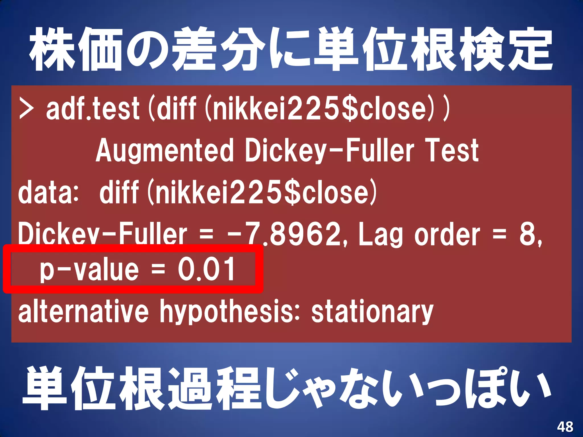 株価の差分に単位根検定
> adf.test(diff(nikkei225$close))
      Augmented Dickey-Fuller Test
data: diff(nikkei225$close)
Dickey-Fuller = -7.8962, Lag order = 8,
  p-value = 0.01
alternative hypothesis: stationary

単位根過程じゃないっぽい
                                          48
 
