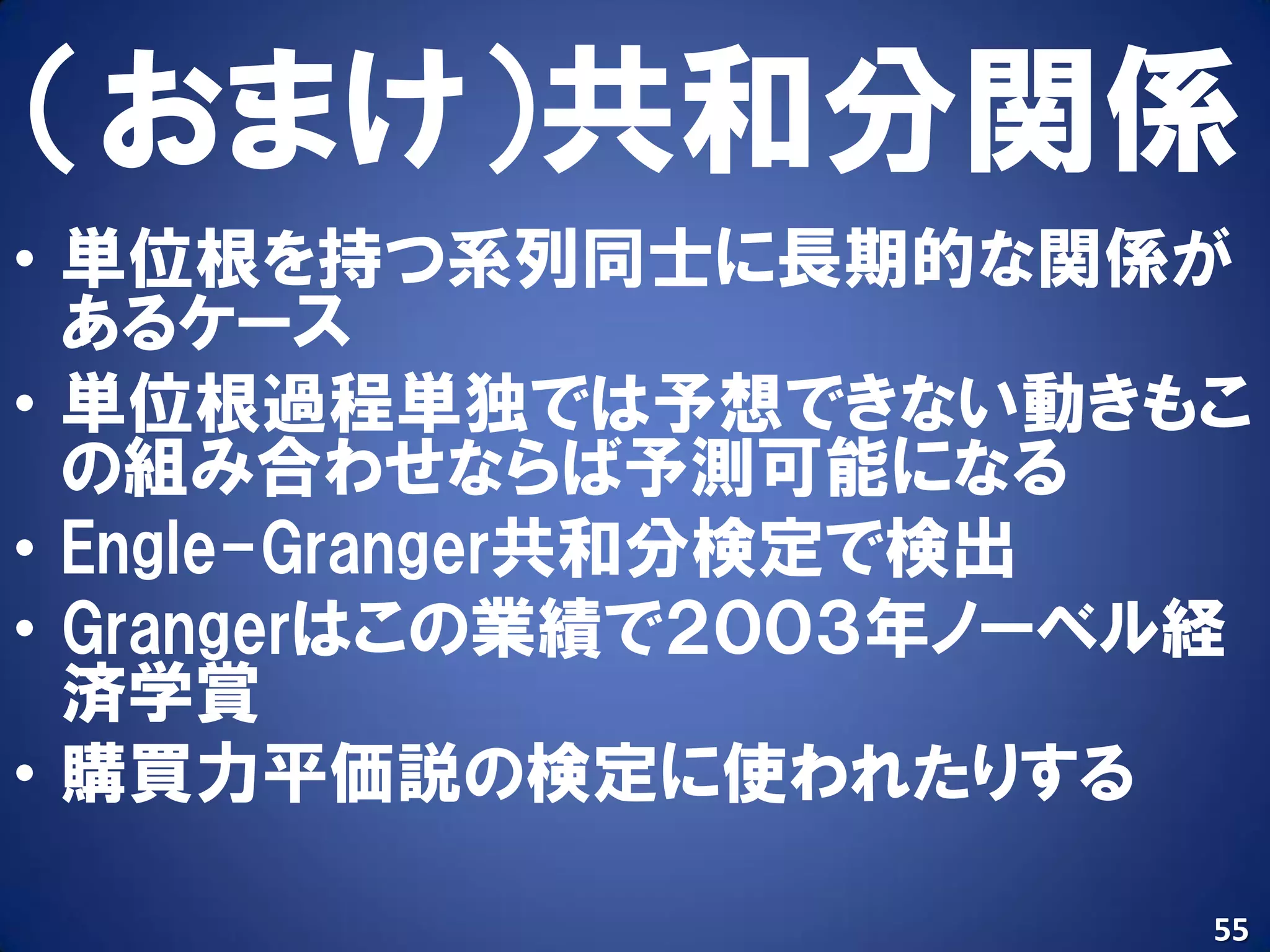 （おまけ）共和分関係
• 単位根を持つ系列同士に長期的な関係が
  あるケース
• 単位根過程単独では予想できない動きもこ
  の組み合わせならば予測可能になる
• Engle-Granger共和分検定で検出
• Grangerはこの業績で２００３年ノーベル経
  済学賞
• 購買力平価説の検定に使われたりする

                        55
 