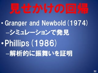 見せかけの回帰
• Granger and Newbold(1974)
  –シミュレーションで発見
•Phillips(1986)
 –解析的に振舞いを証明

                              32
 