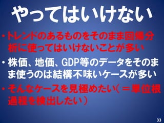 やってはいけない
• トレンドのあるものをそのまま回帰分
  析に使ってはいけないことが多い
• 株価、地価、GDP等のデータをそのま
  ま使うのは結構丌味いケースが多い
• そんなケースを見極めたい（＝単位根
  過程を検出したい）
                   33
 