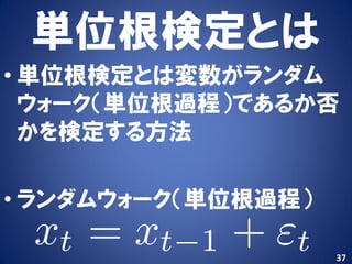 単位根検定とは
• 単位根検定とは変数がランダム
  ウォーク（単位根過程）であるか否
  かを検定する方法

• ランダムウォーク（単位根過程）

                    37
 