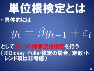 単位根検定とは
• 具体的には



としてβ=1の帰無仮説検定を行う
（※Dickey-Fuller検定の場合、定数・ト
 レンド項は非考慮）
                            38
 