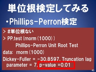 単位根検定してみる
 •Phillips-Perron検定
> #単位根ない
> PP.test(rnorm(1000))
      Phillips-Perron Unit Root Test
data: rnorm(1000)
Dickey-Fuller = -30.8597, Truncation lag
  parameter = 7, p-value =0.01
                                           41
 
