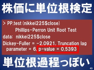 株価に単位根検定
> PP.test(nikkei225$close)
      Phillips-Perron Unit Root Test
data: nikkei225$close
Dickey-Fuller = -2.0921, Truncation lag
  parameter = 6, p-value = 0.5393


単位根過程っぽい                                  43
 