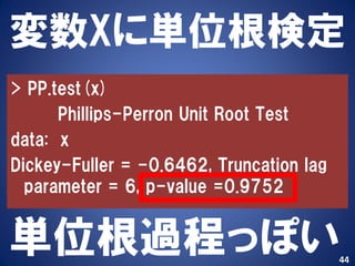 変数Xに単位根検定
> PP.test(x)
      Phillips-Perron Unit Root Test
data: x
Dickey-Fuller = -0.6462, Truncation lag
  parameter = 6, p-value =0.9752


単位根過程っぽい                                  44
 