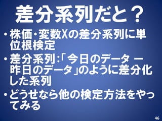 差分系列だと？
• 株価・変数Xの差分系列に単
  位根検定
• 差分系列：「今日のデータ ー
  昨日のデータ」のように差分化
  した系列
• どうせなら他の検定方法をやっ
  てみる
                   46
 