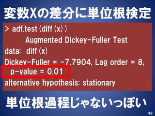 変数Xの差分に単位根検定
> adf.test(diff(x))
      Augmented Dickey-Fuller Test
data: diff(x)
Dickey-Fuller = -7.7904, Lag order = 8,
  p-value = 0.01
alternative hypothesis: stationary

単位根過程じゃないっぽい
                                          49
 