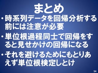 まとめ
• 時系列データを回帰分析する
  前には注意が必要
• 単位根過程同士で回帰をす
  ると見せかけの回帰になる
• それを避けるためにもとりあ
  えず単位根検定しとけ
              54
 