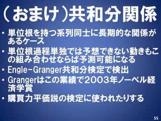 （おまけ）共和分関係
• 単位根を持つ系列同士に長期的な関係が
  あるケース
• 単位根過程単独では予想できない動きもこ
  の組み合わせならば予測可能になる
• Engle-Granger共和分検定で検出
• Grangerはこの業績で２００３年ノーベル経
  済学賞
• 購買力平価説の検定に使われたりする

                        55
 