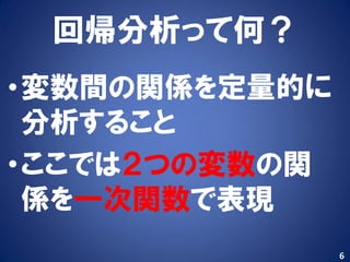 回帰分析って何？
•変数間の関係を定量的に
 分析すること
•ここでは２つの変数の関
 係を一次関数で表現
               6
 