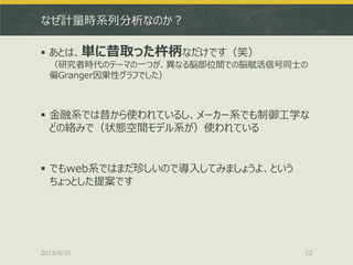 なぜ計量時系列分析なのか？
 あとは、単に昔取った杵柄なだけです（笑）
（研究者時代のテーマの一つが、異なる脳部位間での脳賦活信号同士の
偏Granger因果性グラフでした）
 金融系では昔から使われているし、メーカー系でも制御工学な
どの絡みで（状態空間モデル系が）使われている
 でもweb系ではまだ珍しいので導入してみましょうよ、という
ちょっとした提案です
2013/8/31 12
 
