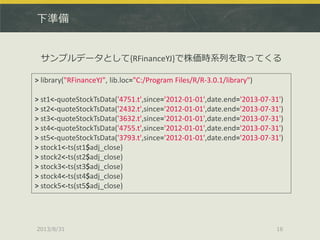 下準備
2013/8/31 16
サンプルデータとして{RFinanceYJ}で株価時系列を取ってくる
> library("RFinanceYJ", lib.loc="C:/Program Files/R/R-3.0.1/library")
> st1<-quoteStockTsData('4751.t',since='2012-01-01',date.end='2013-07-31')
> st2<-quoteStockTsData('2432.t',since='2012-01-01',date.end='2013-07-31')
> st3<-quoteStockTsData('3632.t',since='2012-01-01',date.end='2013-07-31')
> st4<-quoteStockTsData('4755.t',since='2012-01-01',date.end='2013-07-31')
> st5<-quoteStockTsData('3793.t',since='2012-01-01',date.end='2013-07-31')
> stock1<-ts(st1$adj_close)
> stock2<-ts(st2$adj_close)
> stock3<-ts(st3$adj_close)
> stock4<-ts(st4$adj_close)
> stock5<-ts(st5$adj_close)
 