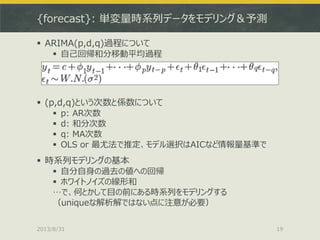 {forecast}: 単変量時系列データをモデリング＆予測
 ARIMA(p,d,q)過程について
 自己回帰和分移動平均過程
 (p,d,q)という次数と係数について
 p: AR次数
 d: 和分次数
 q: MA次数
 OLS or 最尤法で推定、モデル選択はAICなど情報量基準で
 時系列モデリングの基本
 自分自身の過去の値への回帰
 ホワイトノイズの線形和
…で、何とかして目の前にある時系列をモデリングする
（uniqueな解析解ではない点に注意が必要）
2013/8/31 19
 