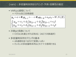 {vars}：多変量時系列をモデリング・予測・因果性の推定
 VAR(p)過程について
 ベクトル自己回帰過程
 次数pと係数について
 ただOLSを連立すれば求まる（AICで次数選択）
 多変量時系列モデリングの基本
 AR過程を並べるだけで変数いっぱい
 だいたいの多変量時系列はこれで十分表現できる
2013/8/31 25
 