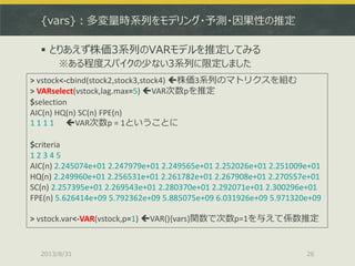 {vars}：多変量時系列をモデリング・予測・因果性の推定
 とりあえず株価3系列のVARモデルを推定してみる
※ある程度スパイクの少ない3系列に限定しました
2013/8/31 26
> vstock<-cbind(stock2,stock3,stock4) 株価3系列のマトリクスを組む
> VARselect(vstock,lag.max=5) VAR次数pを推定
$selection
AIC(n) HQ(n) SC(n) FPE(n)
1 1 1 1 VAR次数p = 1ということに
$criteria
1 2 3 4 5
AIC(n) 2.245074e+01 2.247979e+01 2.249565e+01 2.252026e+01 2.251009e+01
HQ(n) 2.249960e+01 2.256531e+01 2.261782e+01 2.267908e+01 2.270557e+01
SC(n) 2.257395e+01 2.269543e+01 2.280370e+01 2.292071e+01 2.300296e+01
FPE(n) 5.626414e+09 5.792362e+09 5.885075e+09 6.031926e+09 5.971320e+09
> vstock.var<-VAR(vstock,p=1) VAR(){vars}関数で次数p=1を与えて係数推定
 